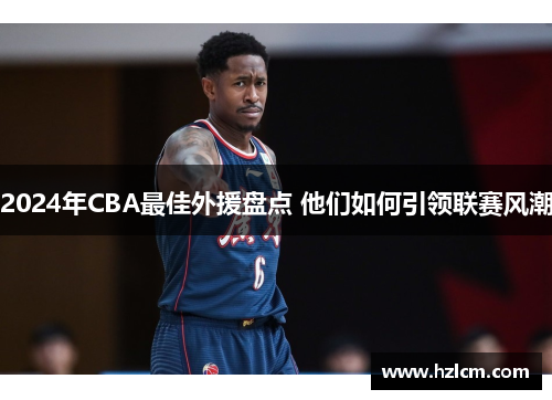 2024年CBA最佳外援盘点 他们如何引领联赛风潮