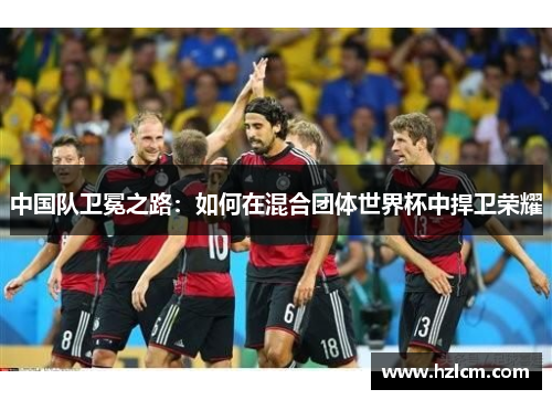 中国队卫冕之路：如何在混合团体世界杯中捍卫荣耀