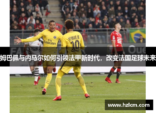 姆巴佩与内马尔如何引领法甲新时代，改变法国足球未来