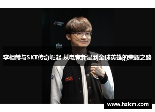 李相赫与SKT传奇崛起 从电竞新星到全球英雄的荣耀之路
