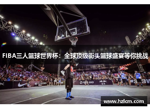 FIBA三人篮球世界杯：全球顶级街头篮球盛宴等你挑战